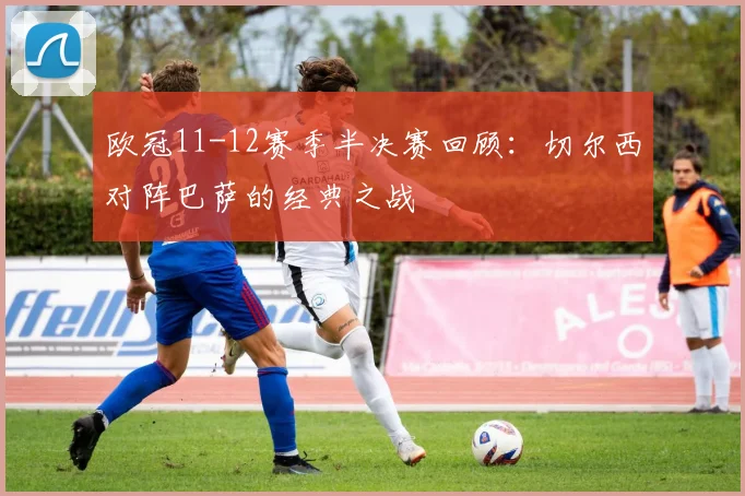 欧冠11-12赛季半决赛回顾:切尔西对阵巴萨的经典之战
