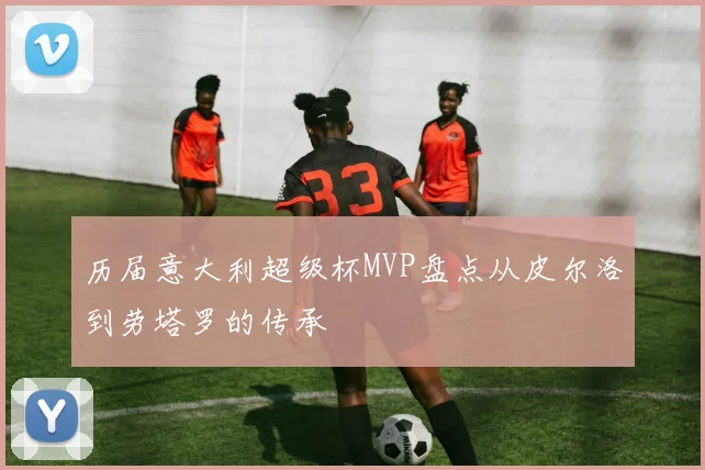 历届意大利超级杯MVP盘点从皮尔洛到劳塔罗的传承