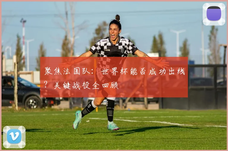 聚焦法国队：世界杯能否成功出线？关键战役全回顾