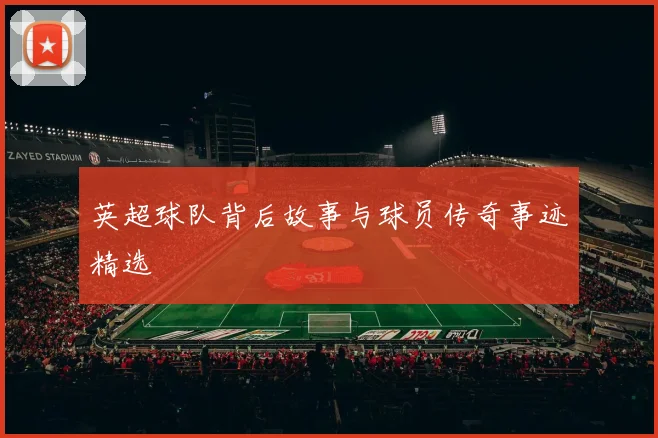 英超球队背后故事与球员传奇事迹精选