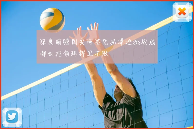 深度前瞻国安海港陷泥潭迎挑战成都剑指领跑捍卫不败